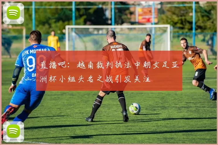 直播吧：越南裁判执法中朝女足亚洲杯小组头名之战引发关注