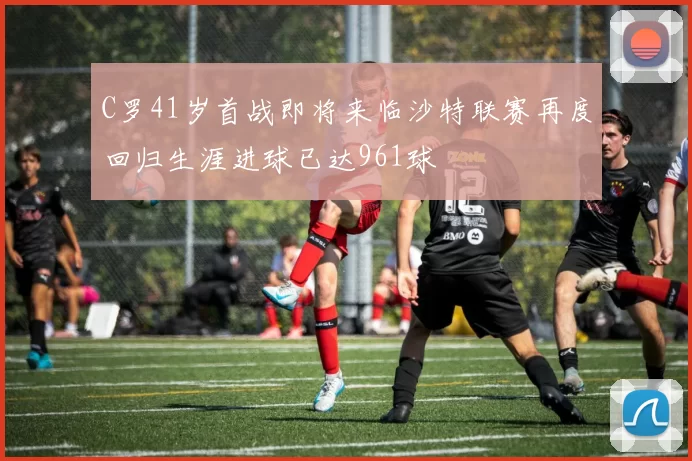 C罗41岁首战即将来临沙特联赛再度回归生涯进球已达961球