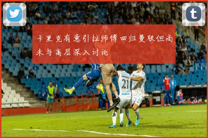 卡里克有意引拉师傅回归曼联但尚未与高层深入讨论