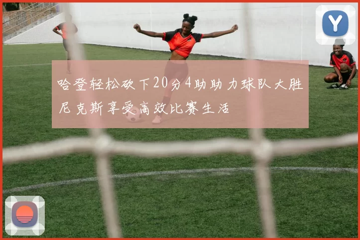 哈登轻松砍下20分4助助力球队大胜尼克斯享受高效比赛生活