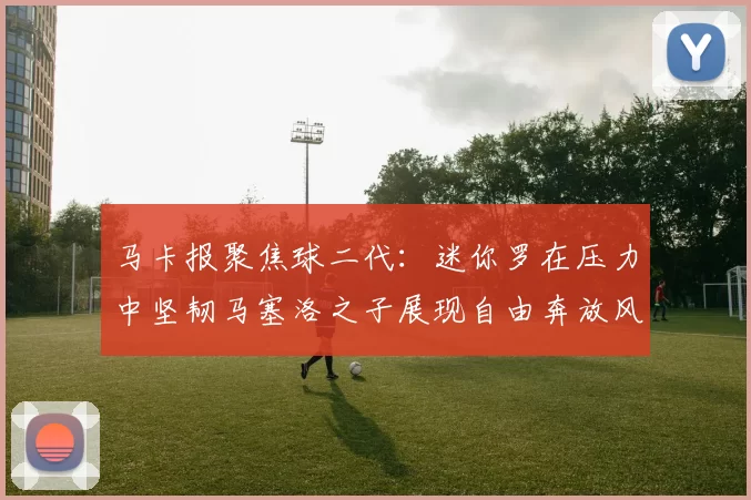 马卡报聚焦球二代：迷你罗在压力中坚韧马塞洛之子展现自由奔放风采