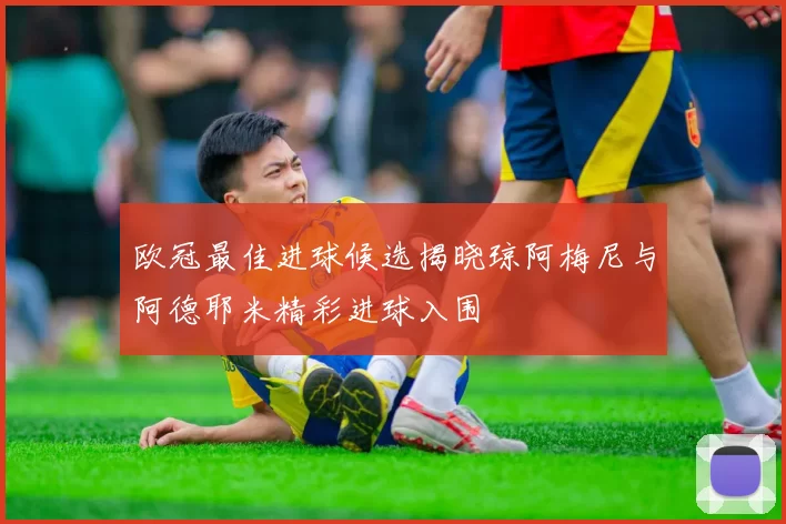 欧冠最佳进球候选揭晓琼阿梅尼与阿德耶米精彩进球入围