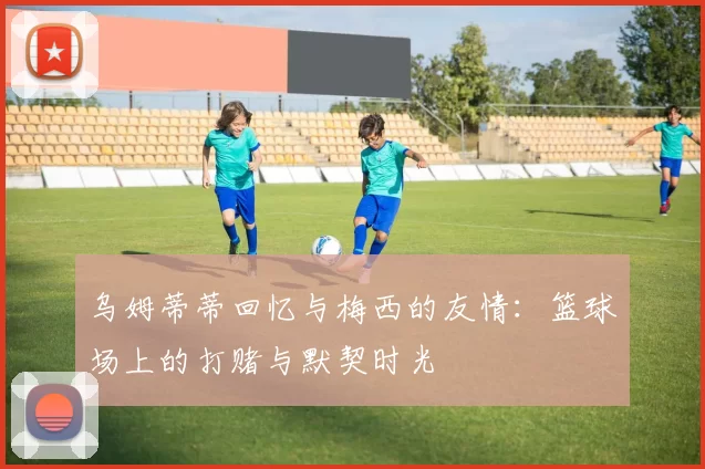 乌姆蒂蒂回忆与梅西的友情：篮球场上的打赌与默契时光