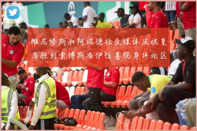 维尼修斯和阿诺德社交媒体庆祝皇马胜利索博斯洛伊惊喜现身评论区互动