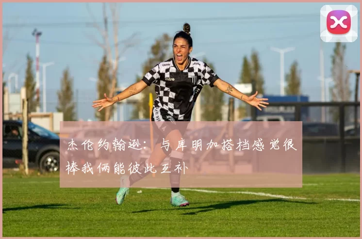 杰伦约翰逊：与库明加搭档感觉很棒我俩能彼此互补