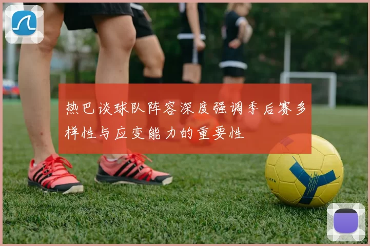 热巴谈球队阵容深度强调季后赛多样性与应变能力的重要性