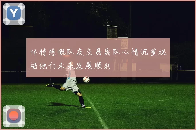 怀特感慨队友交易离队心情沉重祝福他们未来发展顺利