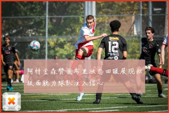 阿特金森赞莫布里状态回暖展现积极面貌为球队注入信心