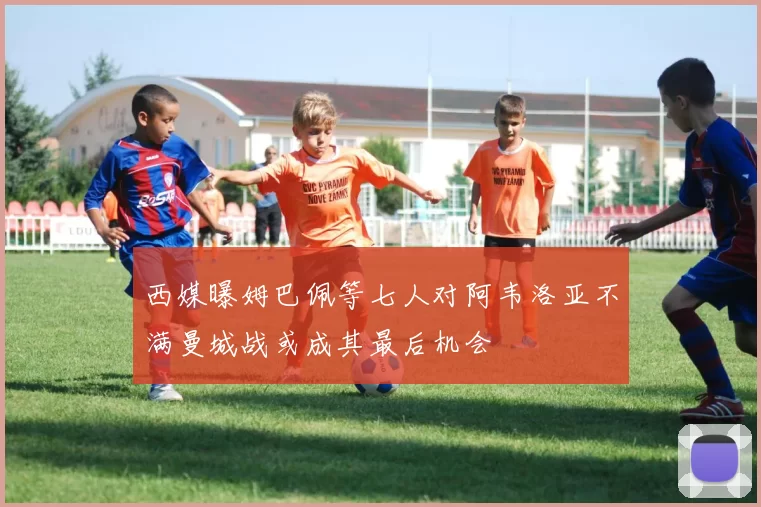 西媒曝姆巴佩等七人对阿韦洛亚不满曼城战或成其最后机会
