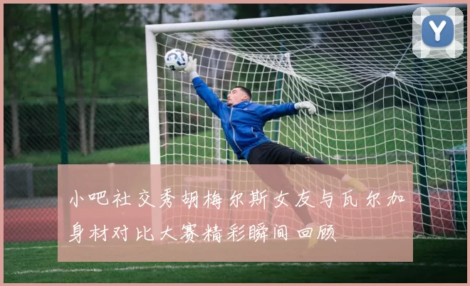 小吧社交秀胡梅尔斯女友与瓦尔加身材对比大赛精彩瞬间回顾