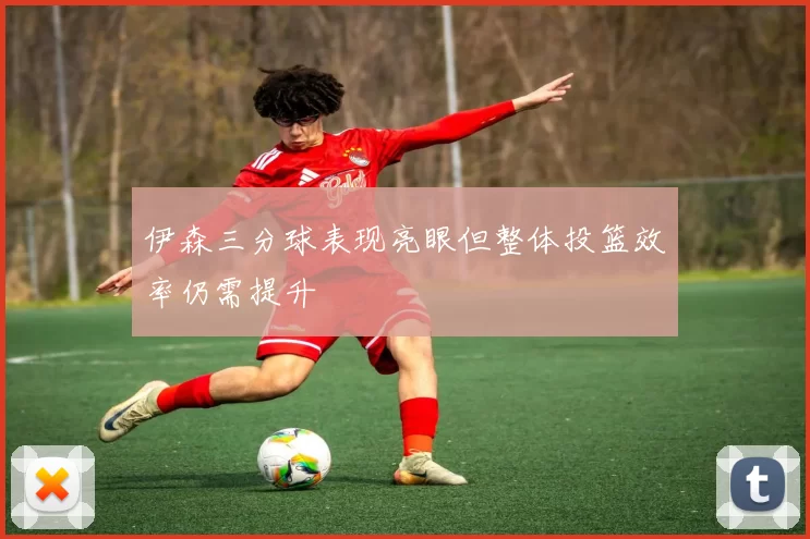 伊森三分球表现亮眼但整体投篮效率仍需提升