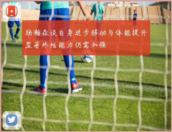 杨瀚森谈自身进步移动与体能提升显著终结能力仍需加强