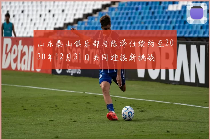 山东泰山俱乐部与陈泽仕续约至2030年12月31日共同迎接新挑战