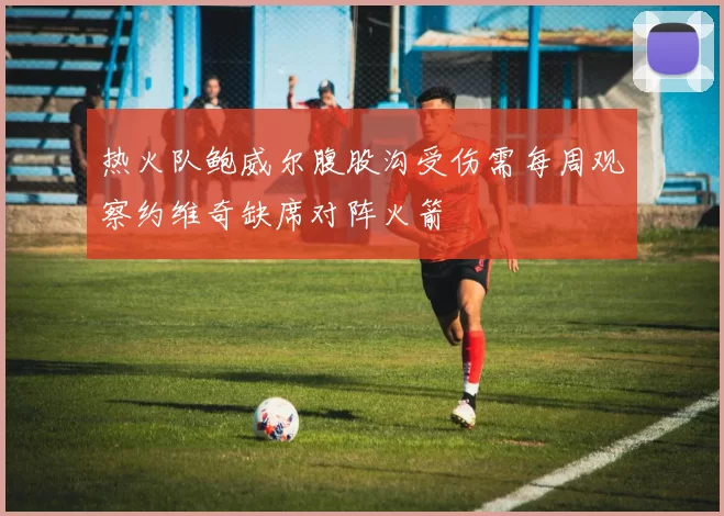 热火队鲍威尔腹股沟受伤需每周观察约维奇缺席对阵火箭