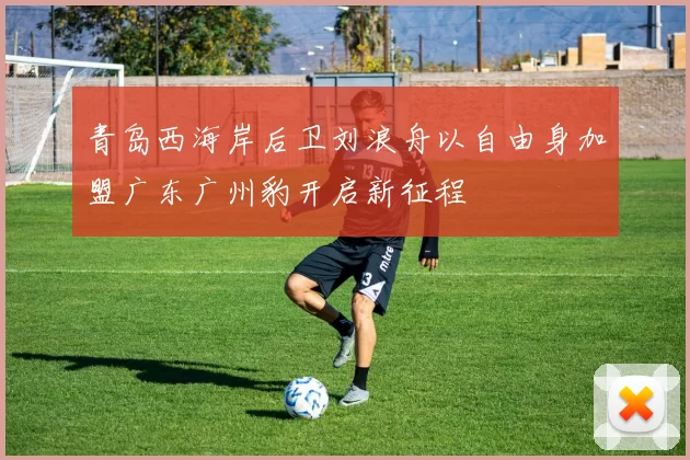青岛西海岸后卫刘浪舟以自由身加盟广东广州豹开启新征程