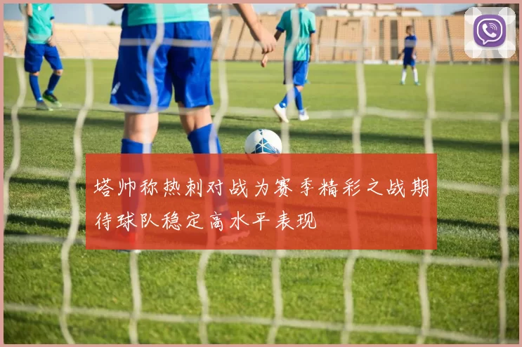 塔帅称热刺对战为赛季精彩之战期待球队稳定高水平表现