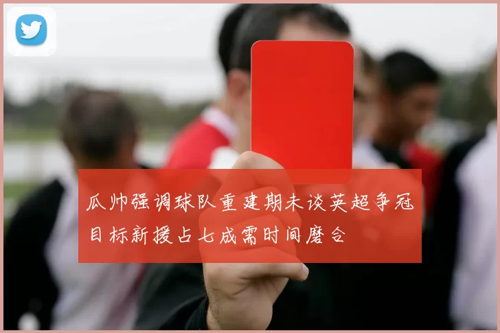 瓜帅强调球队重建期未谈英超争冠目标新援占七成需时间磨合