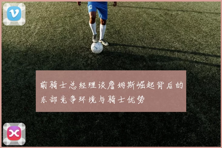 前骑士总经理谈詹姆斯崛起背后的东部竞争环境与骑士优势