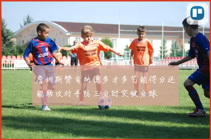 詹姆斯赞肯纳德多才多艺能得分还能助攻对手防三分时突破分球