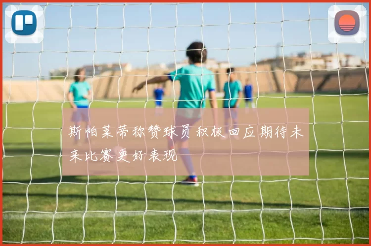 斯帕莱蒂称赞球员积极回应期待未来比赛更好表现