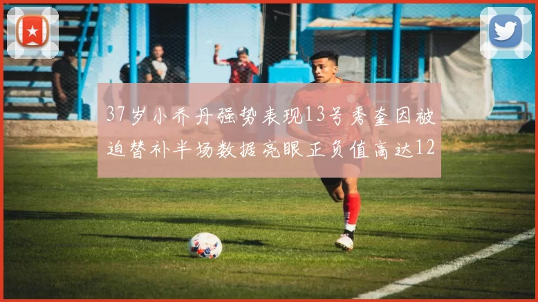 37岁小乔丹强势表现13号秀奎因被迫替补半场数据亮眼正负值高达12