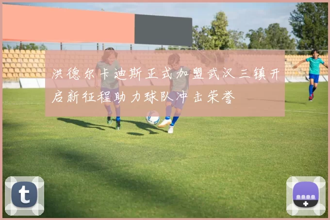 洪德尔卡迪斯正式加盟武汉三镇开启新征程助力球队冲击荣誉